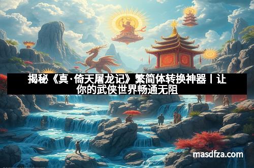 揭秘《真·倚天屠龙记》繁简体转换神器丨让你的武侠世界畅通无阻