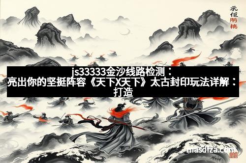 js33333金沙线路检测：亮出你的坚挺阵容《天下X天下》太古封印玩法详解：打造最强战力的秘密武器